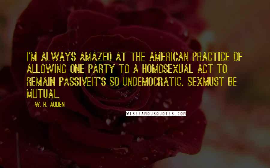 W. H. Auden Quotes: I'm always amazed at the American practice of allowing one party to a homosexual act to remain passiveit's so undemocratic. Sexmust be mutual.