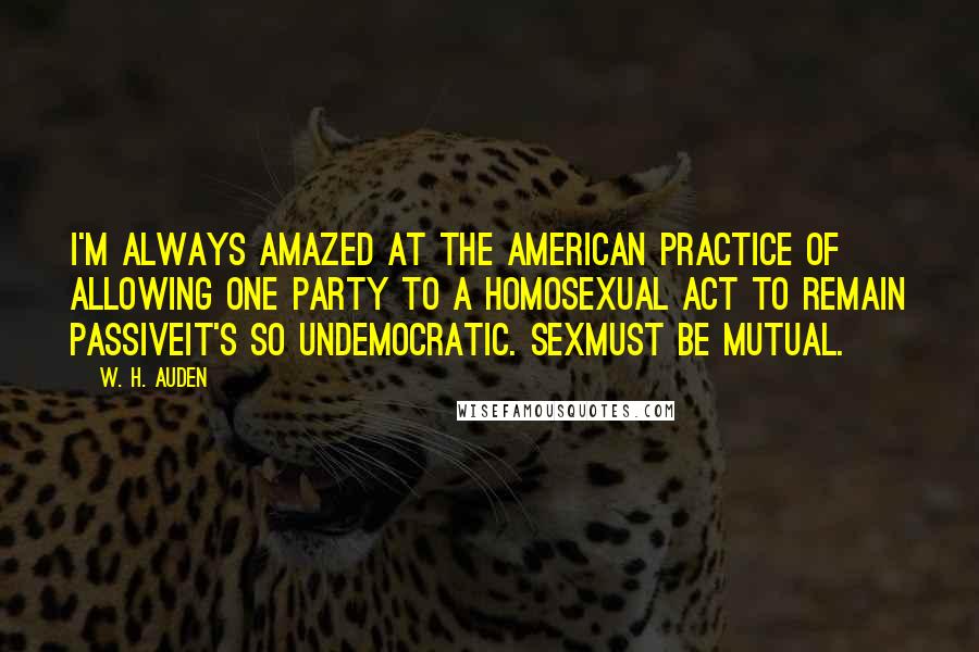 W. H. Auden Quotes: I'm always amazed at the American practice of allowing one party to a homosexual act to remain passiveit's so undemocratic. Sexmust be mutual.