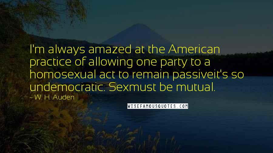 W. H. Auden Quotes: I'm always amazed at the American practice of allowing one party to a homosexual act to remain passiveit's so undemocratic. Sexmust be mutual.