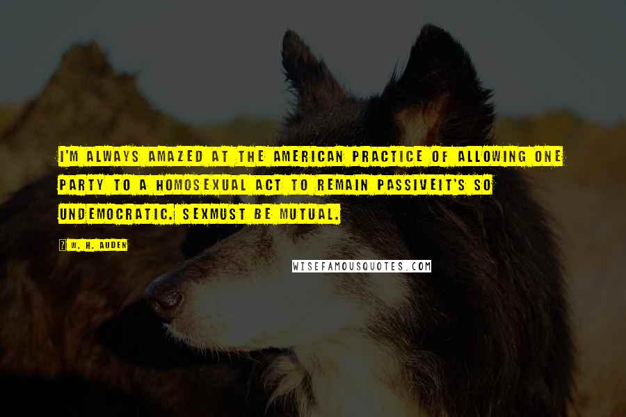 W. H. Auden Quotes: I'm always amazed at the American practice of allowing one party to a homosexual act to remain passiveit's so undemocratic. Sexmust be mutual.