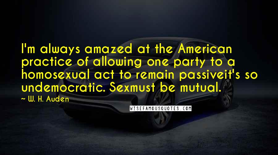 W. H. Auden Quotes: I'm always amazed at the American practice of allowing one party to a homosexual act to remain passiveit's so undemocratic. Sexmust be mutual.