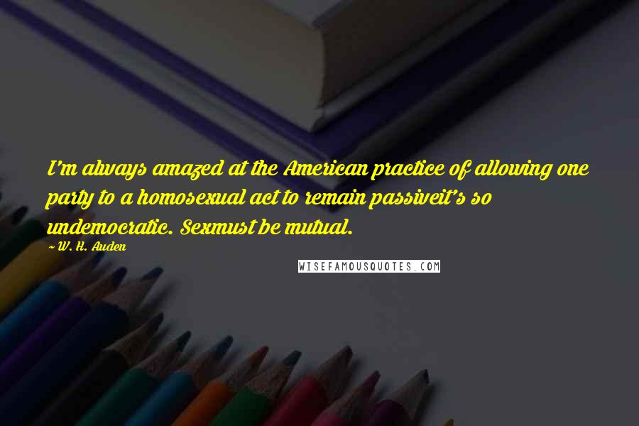 W. H. Auden Quotes: I'm always amazed at the American practice of allowing one party to a homosexual act to remain passiveit's so undemocratic. Sexmust be mutual.