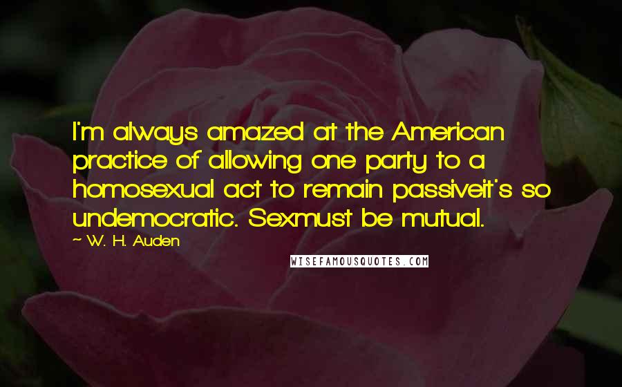 W. H. Auden Quotes: I'm always amazed at the American practice of allowing one party to a homosexual act to remain passiveit's so undemocratic. Sexmust be mutual.