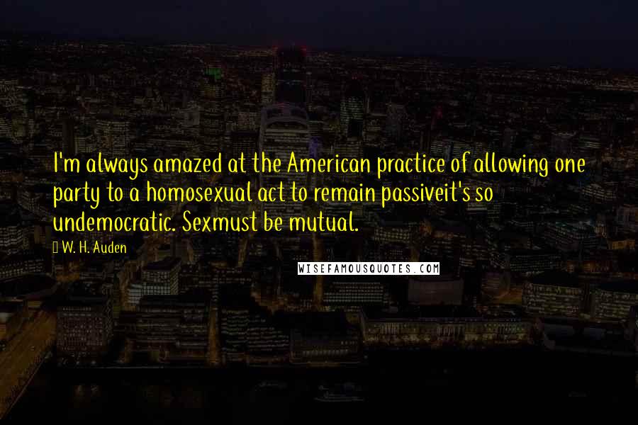 W. H. Auden Quotes: I'm always amazed at the American practice of allowing one party to a homosexual act to remain passiveit's so undemocratic. Sexmust be mutual.