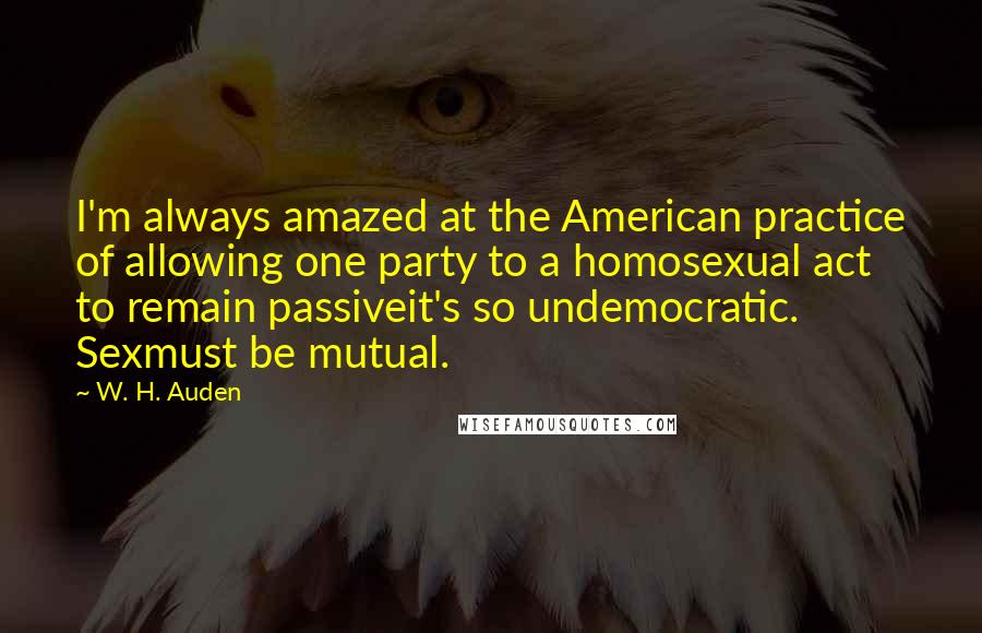 W. H. Auden Quotes: I'm always amazed at the American practice of allowing one party to a homosexual act to remain passiveit's so undemocratic. Sexmust be mutual.