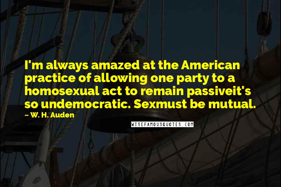 W. H. Auden Quotes: I'm always amazed at the American practice of allowing one party to a homosexual act to remain passiveit's so undemocratic. Sexmust be mutual.