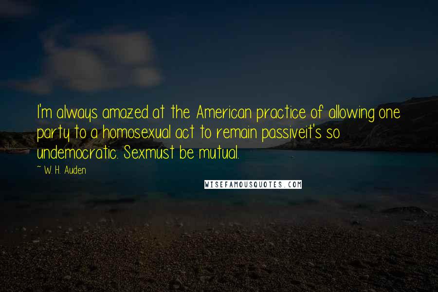 W. H. Auden Quotes: I'm always amazed at the American practice of allowing one party to a homosexual act to remain passiveit's so undemocratic. Sexmust be mutual.