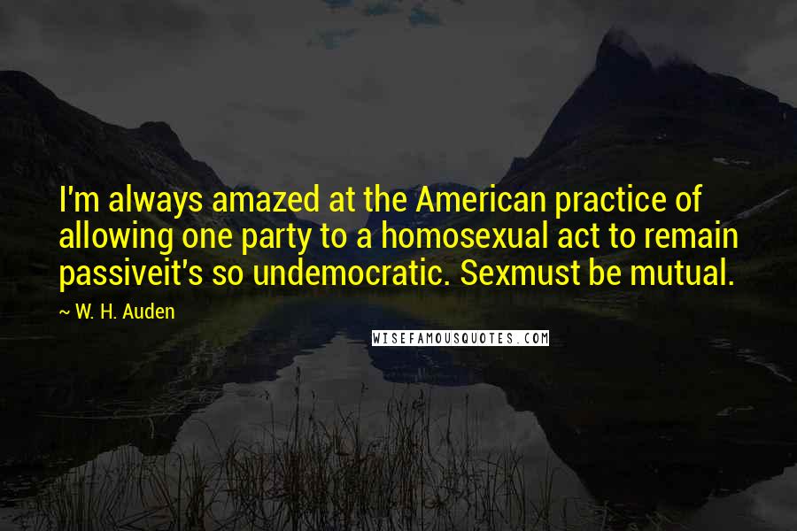 W. H. Auden Quotes: I'm always amazed at the American practice of allowing one party to a homosexual act to remain passiveit's so undemocratic. Sexmust be mutual.