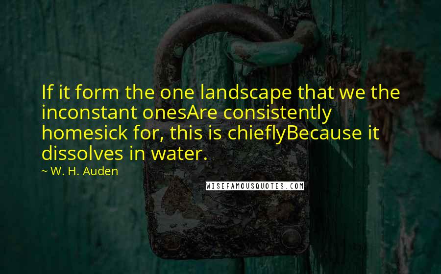 W. H. Auden Quotes: If it form the one landscape that we the inconstant onesAre consistently homesick for, this is chieflyBecause it dissolves in water.