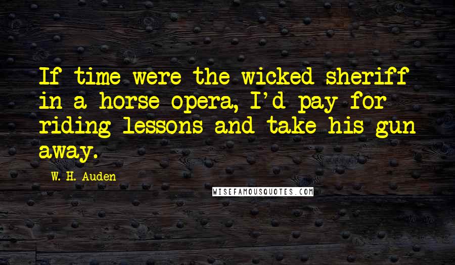 W. H. Auden Quotes: If time were the wicked sheriff in a horse opera, I'd pay for riding lessons and take his gun away.