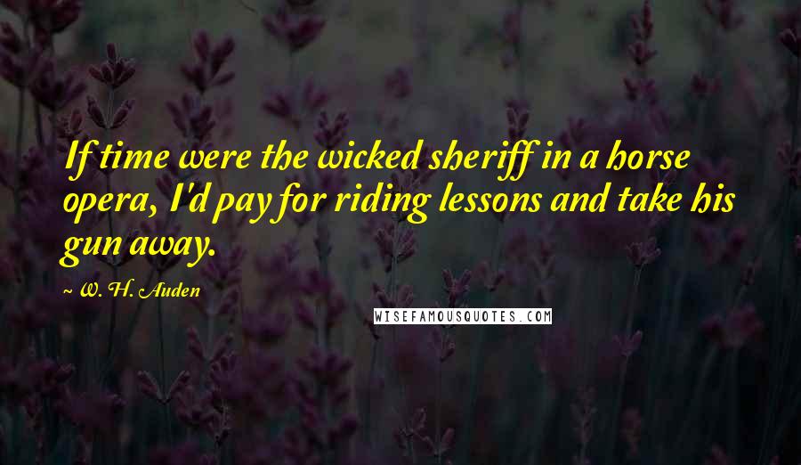 W. H. Auden Quotes: If time were the wicked sheriff in a horse opera, I'd pay for riding lessons and take his gun away.