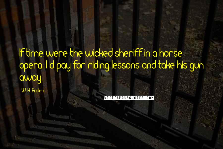 W. H. Auden Quotes: If time were the wicked sheriff in a horse opera, I'd pay for riding lessons and take his gun away.
