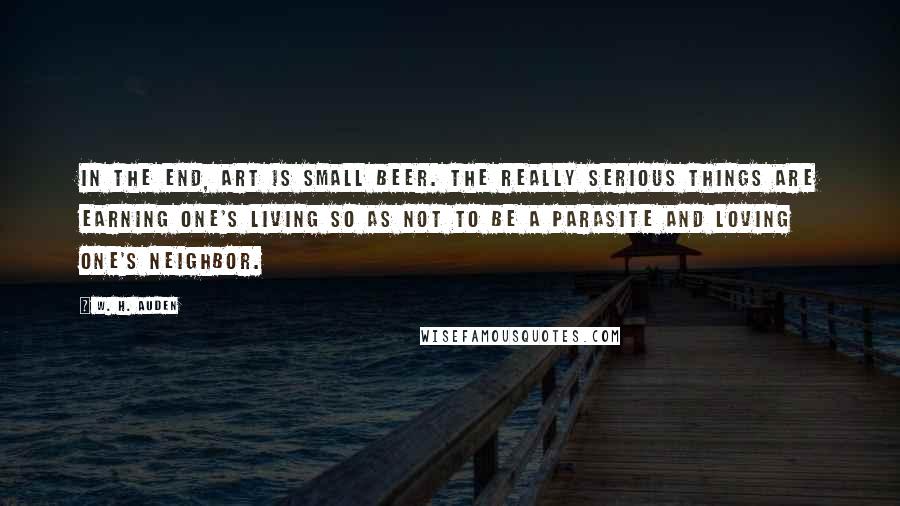 W. H. Auden Quotes: In the end, art is small beer. The really serious things are earning one's living so as not to be a parasite and loving one's neighbor.