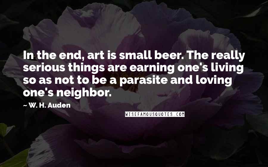 W. H. Auden Quotes: In the end, art is small beer. The really serious things are earning one's living so as not to be a parasite and loving one's neighbor.