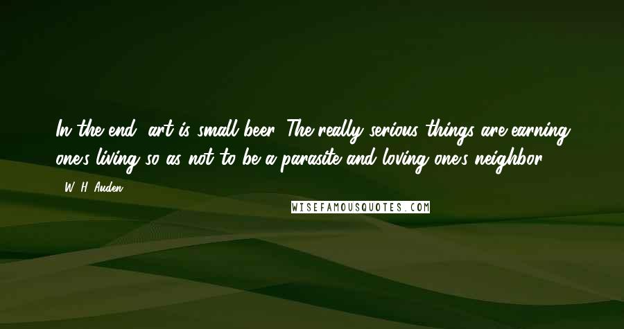 W. H. Auden Quotes: In the end, art is small beer. The really serious things are earning one's living so as not to be a parasite and loving one's neighbor.