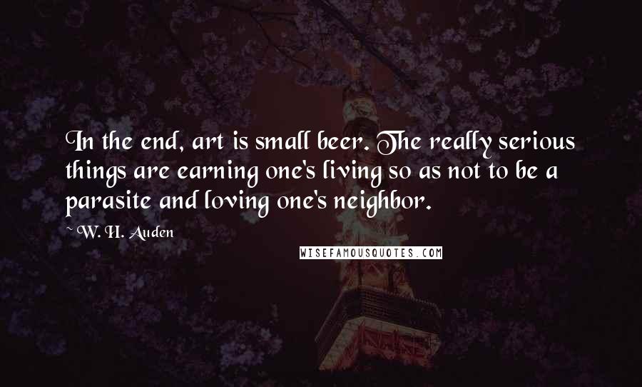W. H. Auden Quotes: In the end, art is small beer. The really serious things are earning one's living so as not to be a parasite and loving one's neighbor.