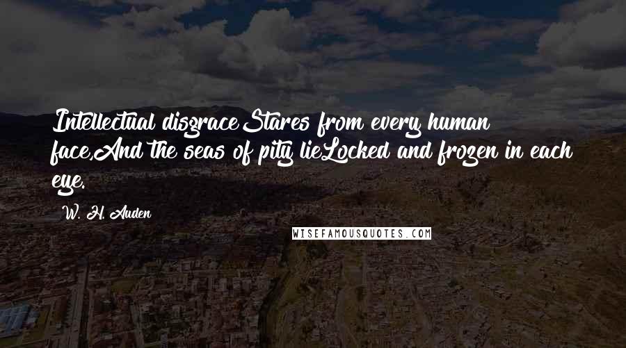 W. H. Auden Quotes: Intellectual disgraceStares from every human face,And the seas of pity lieLocked and frozen in each eye.