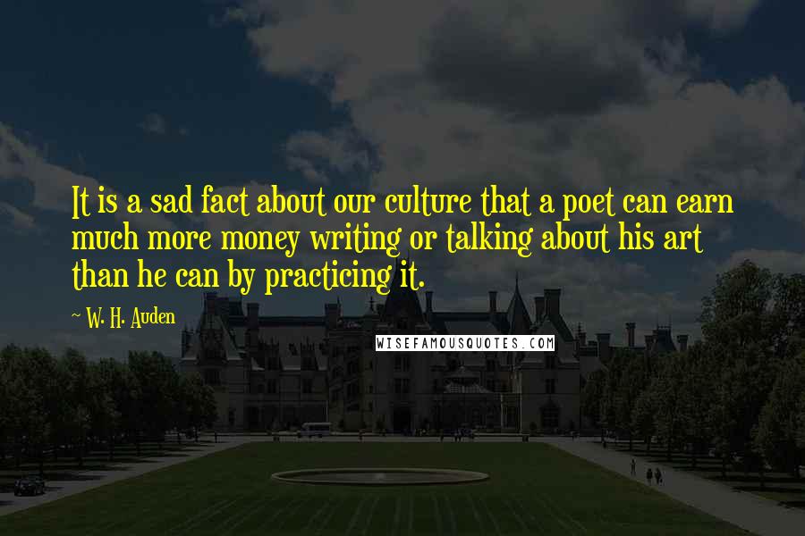 W. H. Auden Quotes: It is a sad fact about our culture that a poet can earn much more money writing or talking about his art than he can by practicing it.