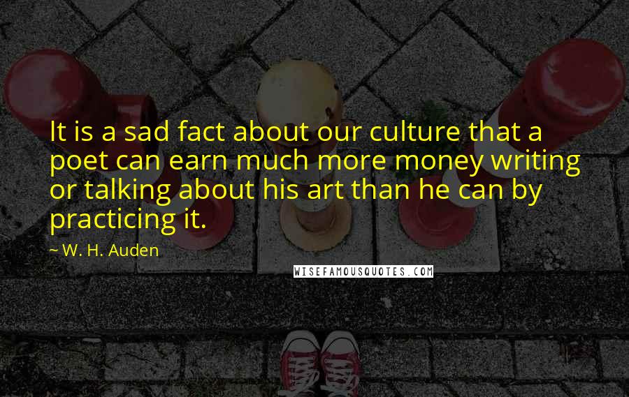 W. H. Auden Quotes: It is a sad fact about our culture that a poet can earn much more money writing or talking about his art than he can by practicing it.