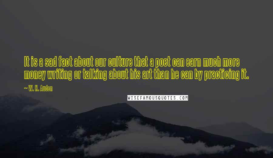 W. H. Auden Quotes: It is a sad fact about our culture that a poet can earn much more money writing or talking about his art than he can by practicing it.