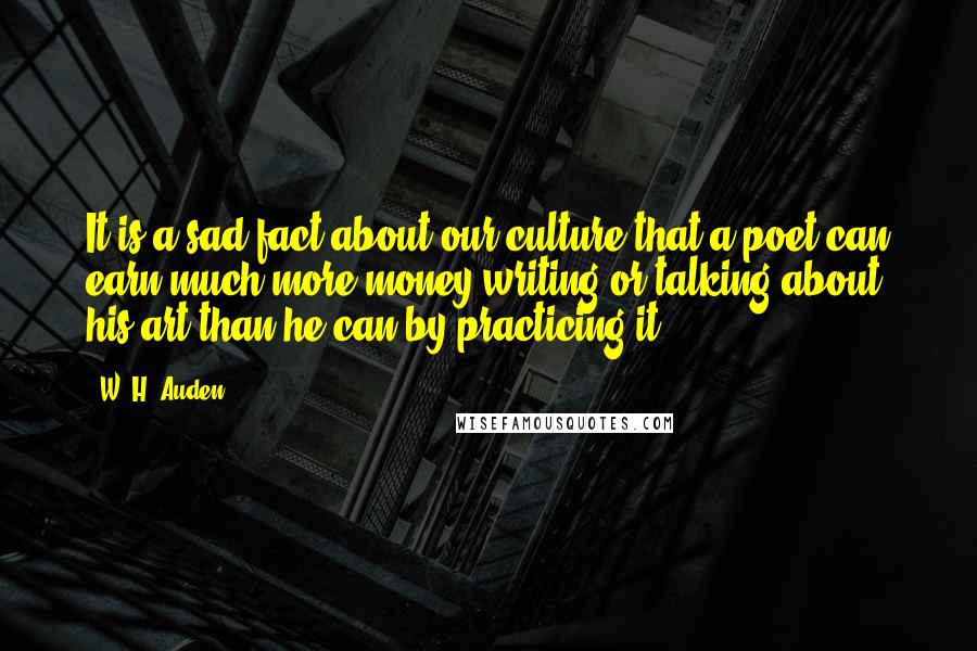 W. H. Auden Quotes: It is a sad fact about our culture that a poet can earn much more money writing or talking about his art than he can by practicing it.