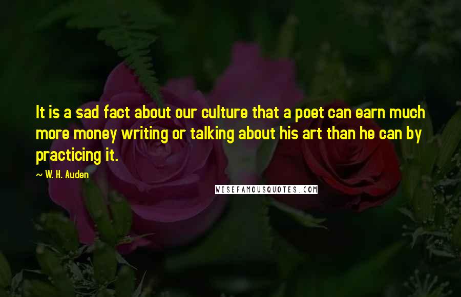 W. H. Auden Quotes: It is a sad fact about our culture that a poet can earn much more money writing or talking about his art than he can by practicing it.