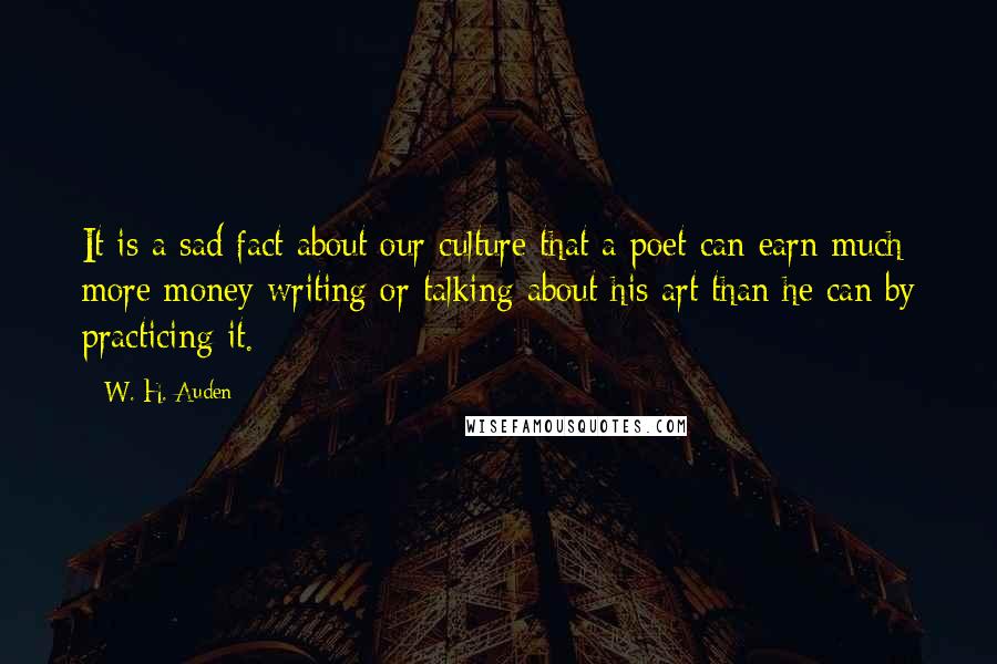 W. H. Auden Quotes: It is a sad fact about our culture that a poet can earn much more money writing or talking about his art than he can by practicing it.