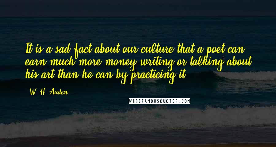 W. H. Auden Quotes: It is a sad fact about our culture that a poet can earn much more money writing or talking about his art than he can by practicing it.