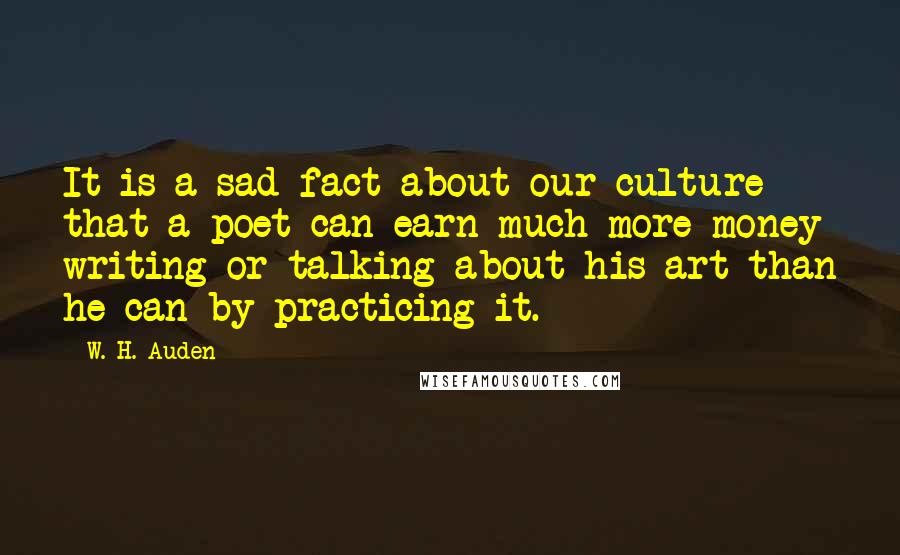 W. H. Auden Quotes: It is a sad fact about our culture that a poet can earn much more money writing or talking about his art than he can by practicing it.