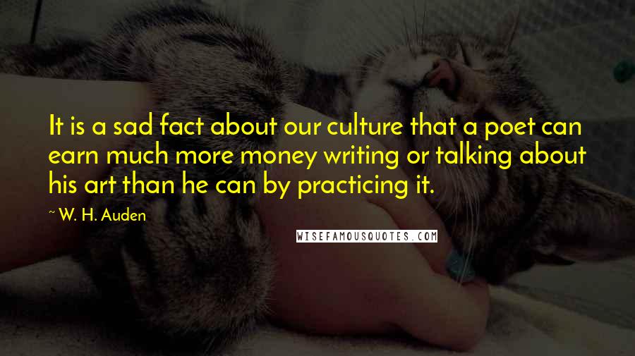 W. H. Auden Quotes: It is a sad fact about our culture that a poet can earn much more money writing or talking about his art than he can by practicing it.