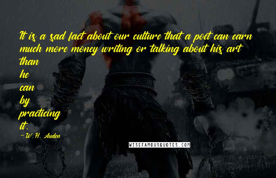 W. H. Auden Quotes: It is a sad fact about our culture that a poet can earn much more money writing or talking about his art than he can by practicing it.