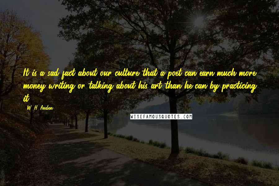 W. H. Auden Quotes: It is a sad fact about our culture that a poet can earn much more money writing or talking about his art than he can by practicing it.