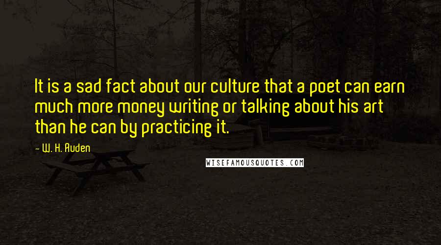 W. H. Auden Quotes: It is a sad fact about our culture that a poet can earn much more money writing or talking about his art than he can by practicing it.