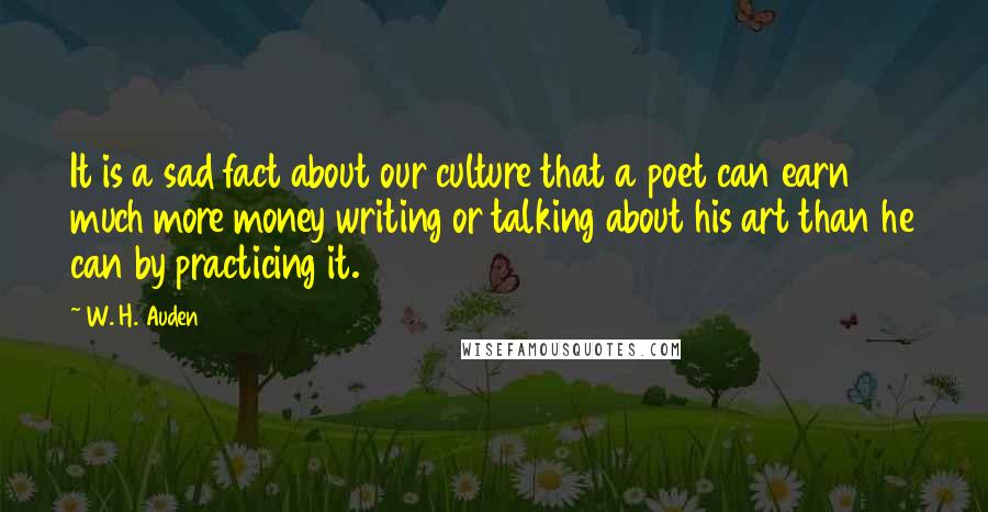 W. H. Auden Quotes: It is a sad fact about our culture that a poet can earn much more money writing or talking about his art than he can by practicing it.