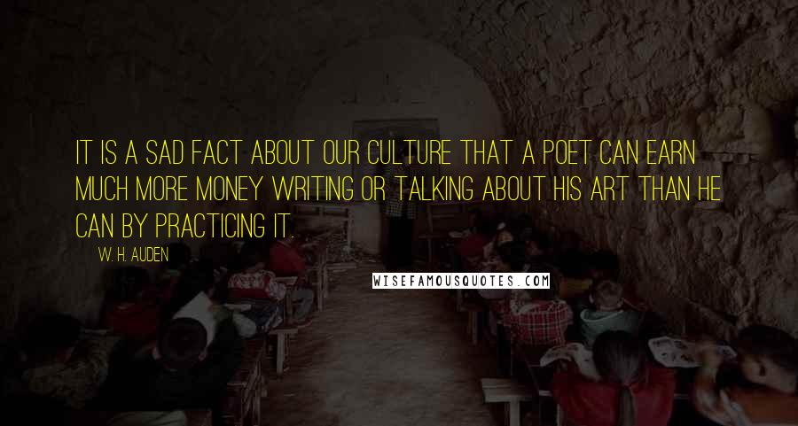 W. H. Auden Quotes: It is a sad fact about our culture that a poet can earn much more money writing or talking about his art than he can by practicing it.