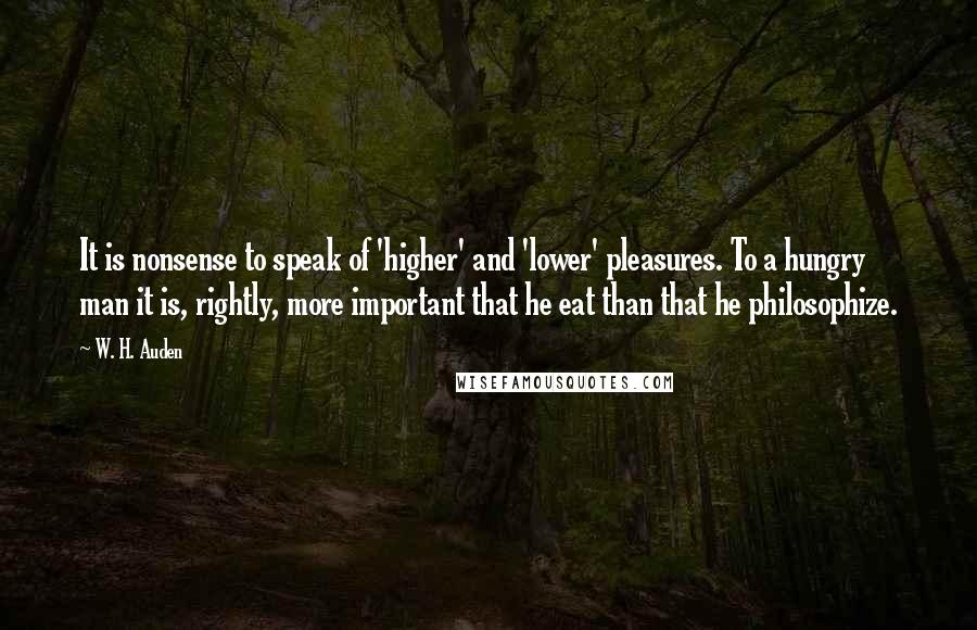 W. H. Auden Quotes: It is nonsense to speak of 'higher' and 'lower' pleasures. To a hungry man it is, rightly, more important that he eat than that he philosophize.