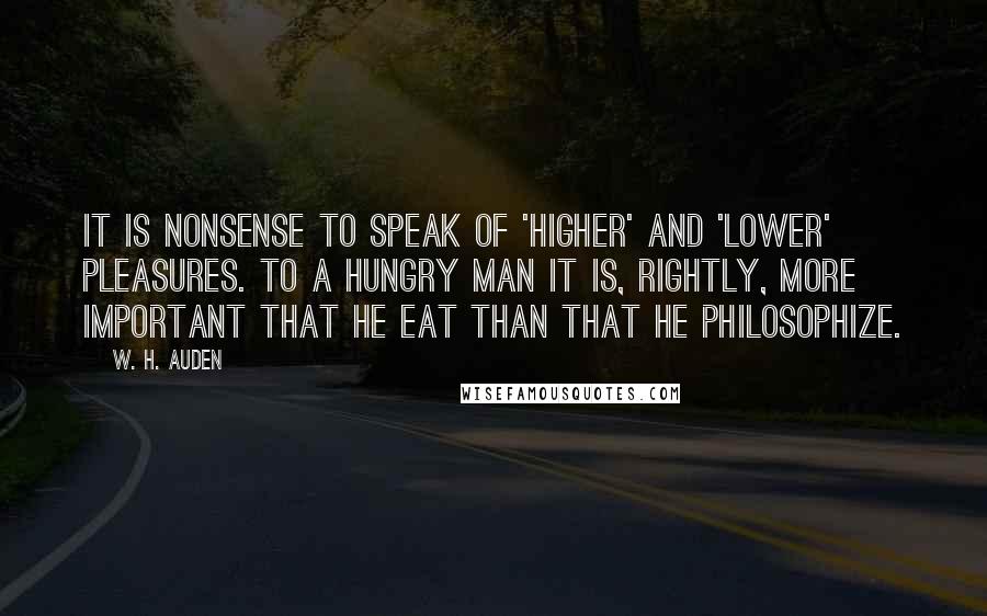 W. H. Auden Quotes: It is nonsense to speak of 'higher' and 'lower' pleasures. To a hungry man it is, rightly, more important that he eat than that he philosophize.