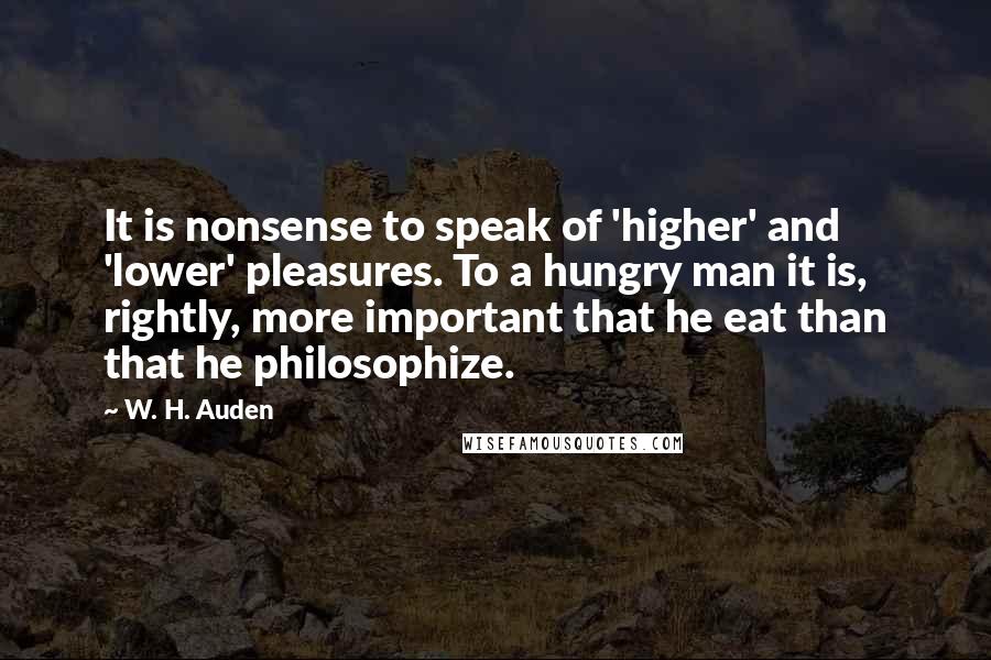 W. H. Auden Quotes: It is nonsense to speak of 'higher' and 'lower' pleasures. To a hungry man it is, rightly, more important that he eat than that he philosophize.