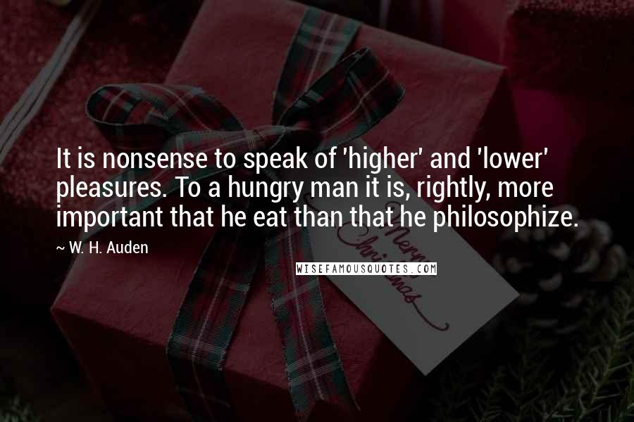 W. H. Auden Quotes: It is nonsense to speak of 'higher' and 'lower' pleasures. To a hungry man it is, rightly, more important that he eat than that he philosophize.