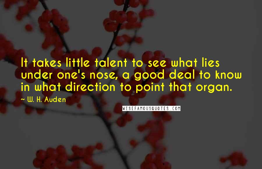W. H. Auden Quotes: It takes little talent to see what lies under one's nose, a good deal to know in what direction to point that organ.