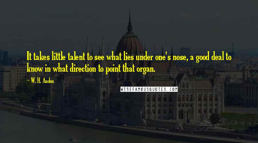 W. H. Auden Quotes: It takes little talent to see what lies under one's nose, a good deal to know in what direction to point that organ.