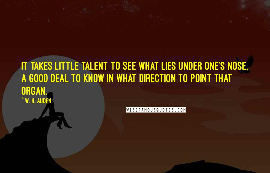 W. H. Auden Quotes: It takes little talent to see what lies under one's nose, a good deal to know in what direction to point that organ.