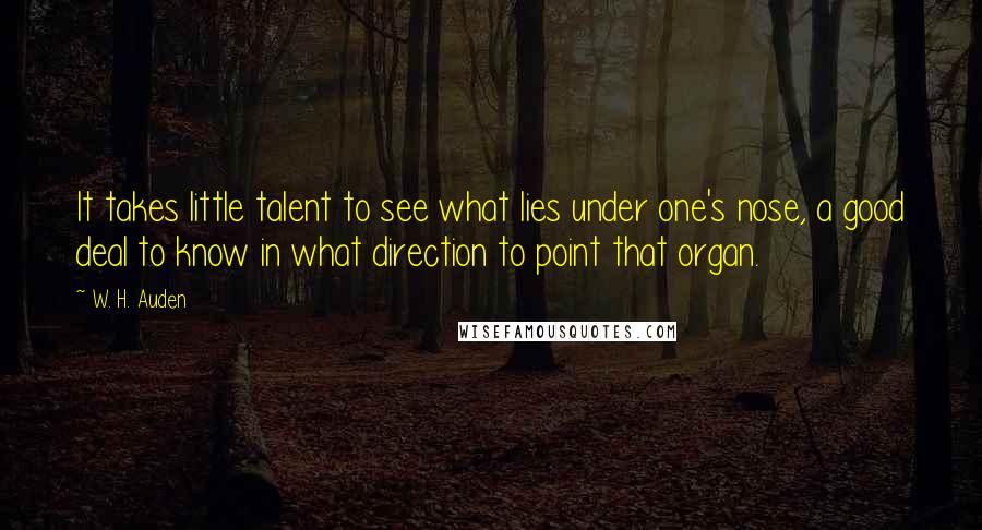 W. H. Auden Quotes: It takes little talent to see what lies under one's nose, a good deal to know in what direction to point that organ.