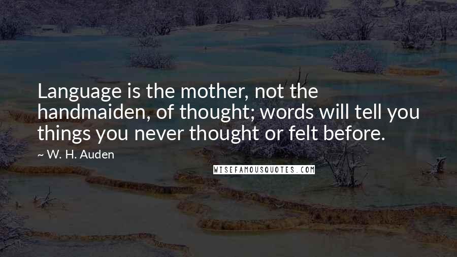 W. H. Auden Quotes: Language is the mother, not the handmaiden, of thought; words will tell you things you never thought or felt before.