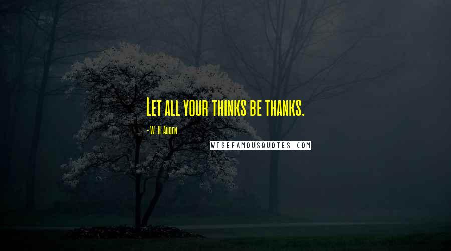 W. H. Auden Quotes: Let all your thinks be thanks.