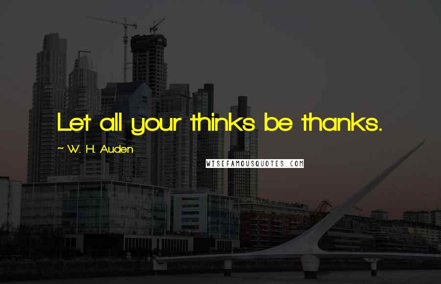 W. H. Auden Quotes: Let all your thinks be thanks.