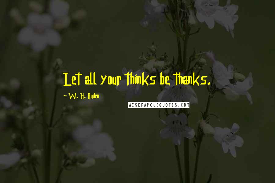 W. H. Auden Quotes: Let all your thinks be thanks.