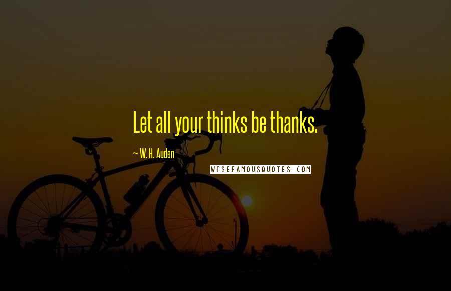 W. H. Auden Quotes: Let all your thinks be thanks.