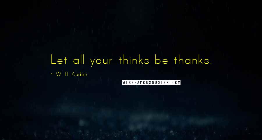 W. H. Auden Quotes: Let all your thinks be thanks.