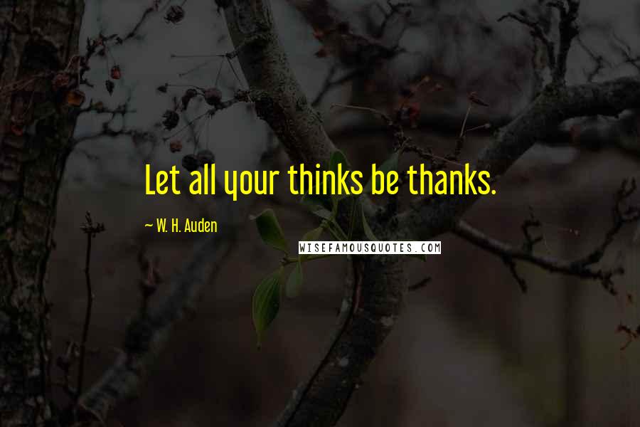 W. H. Auden Quotes: Let all your thinks be thanks.